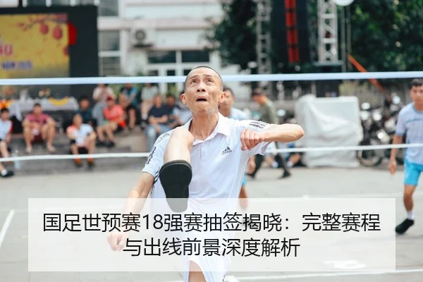 国足世预赛18强赛抽签揭晓：完整赛程与出线前景深度解析