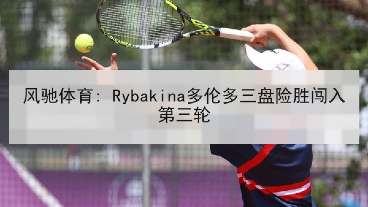 风驰体育: Rybakina多伦多三盘险胜闯入第三轮
