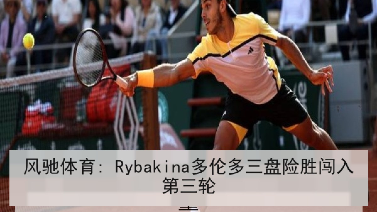 风驰体育: Rybakina多伦多三盘险胜闯入第三轮