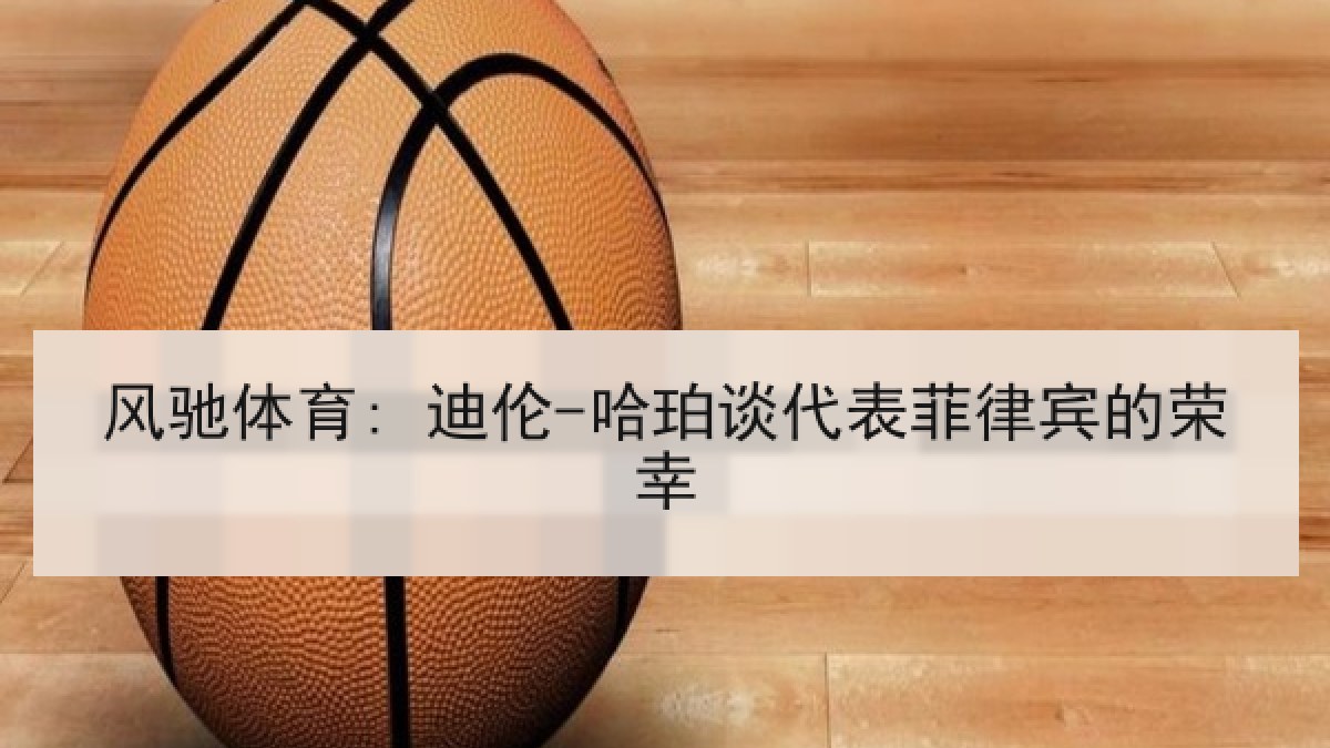 风驰体育: 迪伦-哈珀谈代表菲律宾的荣幸 风驰体育: 迪伦-哈珀谈代表菲律宾的荣幸