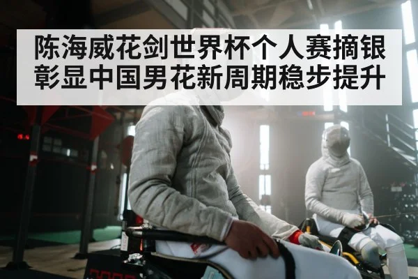 陈海威花剑世界杯个人赛摘银彰显中国男花新周期稳步提升