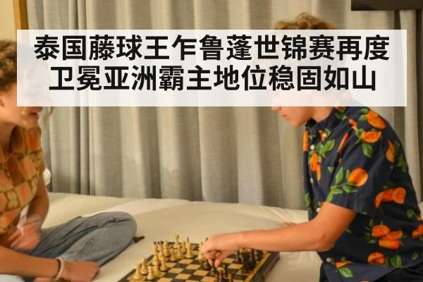 泰国藤球王乍鲁蓬世锦赛再度卫冕亚洲霸主地位稳固如山